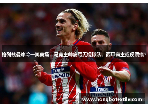 格列兹曼冰冷一笑离场，马竞主帅痛骂无视球队，西甲霸主或现裂痕？